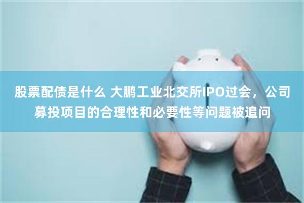 股票配债是什么 大鹏工业北交所IPO过会，公司募投项目的合理性和必要性等问题被追问
