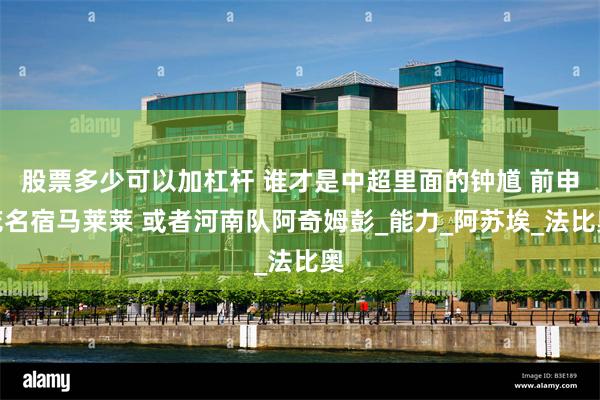 股票多少可以加杠杆 谁才是中超里面的钟馗 前申花名宿马莱莱 或者河南队阿奇姆彭_能力_阿苏埃_法比奥