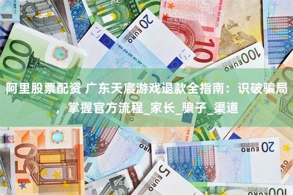 阿里股票配资 广东天宸游戏退款全指南：识破骗局，掌握官方流程_家长_骗子_渠道