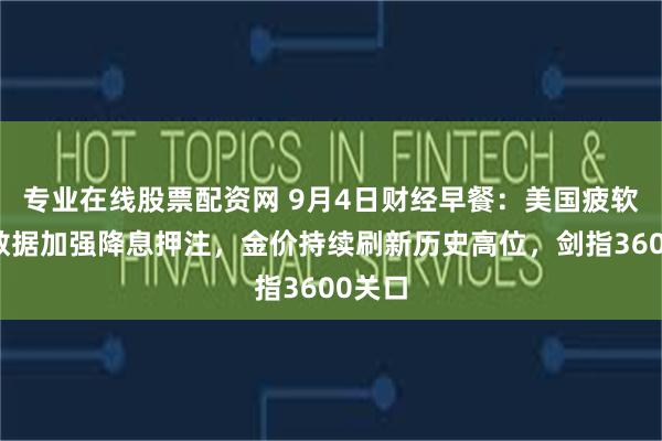 专业在线股票配资网 9月4日财经早餐：美国疲软经济数据加强降息押注，金价持续刷新历史高位，剑指3600关口