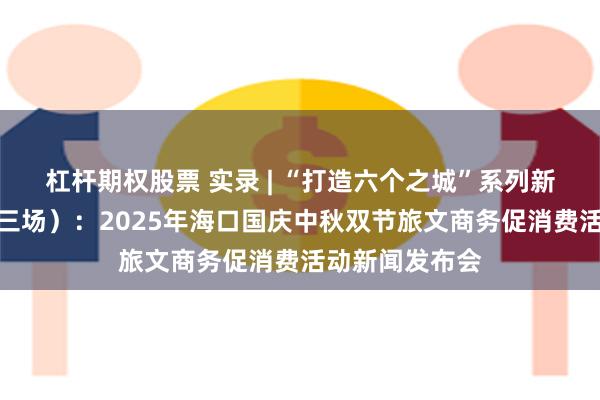 杠杆期权股票 实录 | “打造六个之城”系列新闻发布会（第三场）：2025年海口国庆中秋双节旅文商务促消费活动新闻发布会