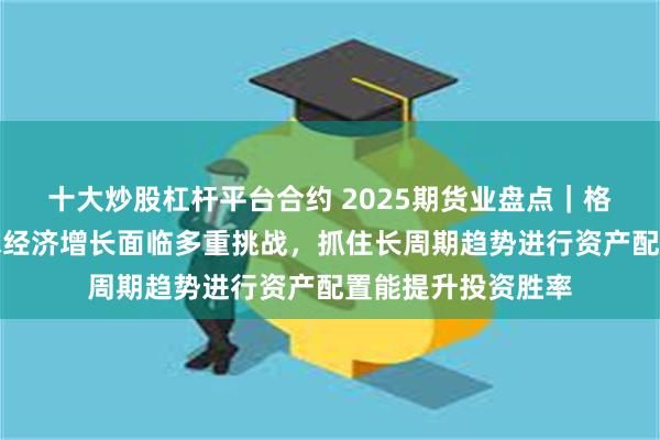 十大炒股杠杆平台合约 2025期货业盘点｜格林大华王骏：全球经济增长面临多重挑战，抓住长周期趋势进行资产配置能提升投资胜率