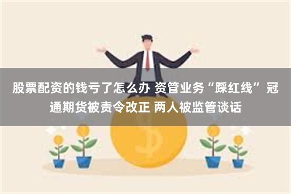 股票配资的钱亏了怎么办 资管业务“踩红线” 冠通期货被责令改正 两人被监管谈话