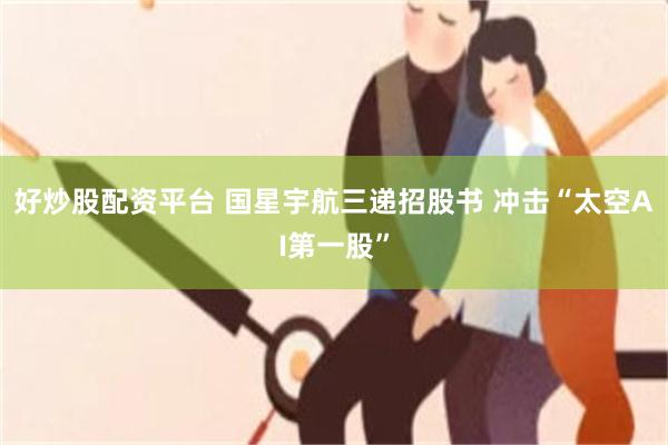 好炒股配资平台 国星宇航三递招股书 冲击“太空AI第一股”