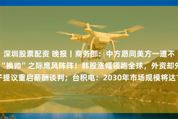 深圳股票配资 晚报丨商务部：中方愿同美方一道不断拉长合作清单；美联储“换帅”之际鹰风阵阵！韩股涨幅领跑全球，外资却先“恐高”了；三星电子提议重启薪酬谈判；台积电：2030年市场规模将达1.5万亿美元！华虹公司：第一季度净利润同比增长513%；中芯国际：第一季度净利润同比增长0.4%