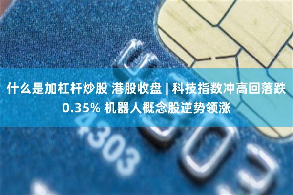 什么是加杠杆炒股 港股收盘 | 科技指数冲高回落跌0.35% 机器人概念股逆势领涨