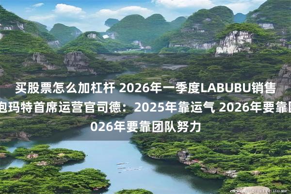买股票怎么加杠杆 2026年一季度LABUBU销售回落 泡泡玛特首席运营官司德：2025年靠运气 2026年要靠团队努力