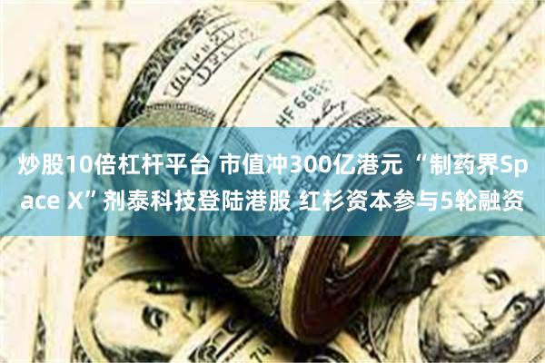 炒股10倍杠杆平台 市值冲300亿港元 “制药界Space X”剂泰科技登陆港股 红杉资本参与5轮融资