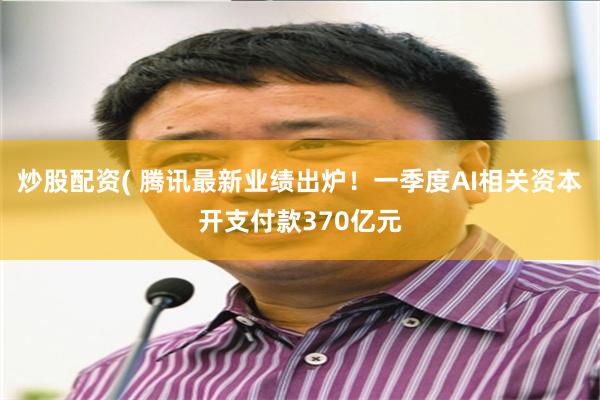炒股配资( 腾讯最新业绩出炉！一季度AI相关资本开支付款370亿元