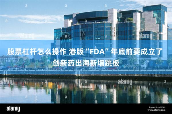 股票杠杆怎么操作 港版“FDA”年底前要成立了 创新药出海新增跳板