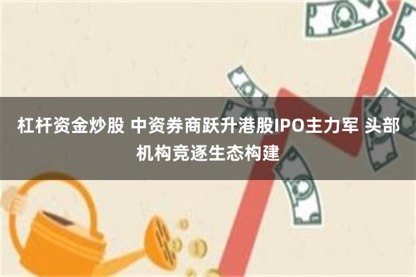 杠杆资金炒股 中资券商跃升港股IPO主力军 头部机构竞逐生态构建