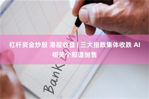 杠杆资金炒股 港股收盘 | 三大指数集体收跌 AI相关个股遭抛售
