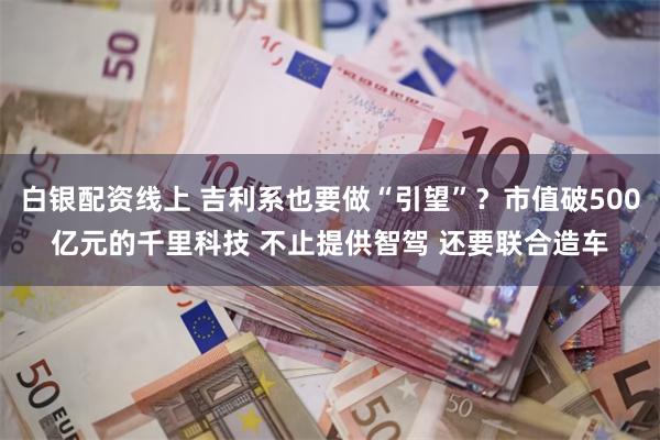 白银配资线上 吉利系也要做“引望”？市值破500亿元的千里科技 不止提供智驾 还要联合造车