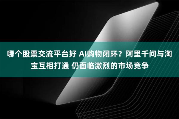 哪个股票交流平台好 AI购物闭环？阿里千问与淘宝互相打通 仍面临激烈的市场竞争