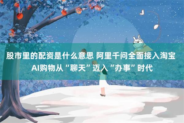股市里的配资是什么意思 阿里千问全面接入淘宝 AI购物从“聊天”迈入“办事”时代