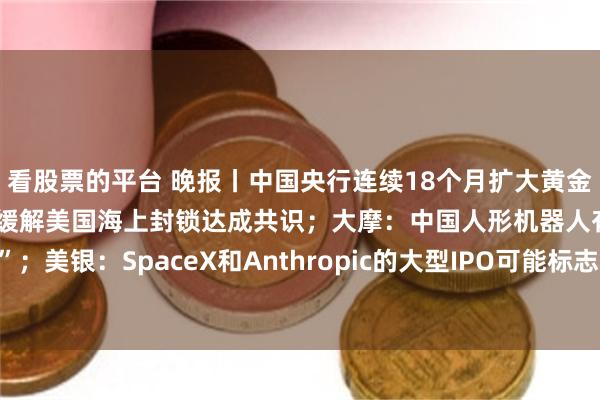 看股票的平台 晚报丨中国央行连续18个月扩大黄金储备；中东媒体称美伊已就缓解美国海上封锁达成共识；大摩：中国人形机器人有望复刻“电车奇迹”；美银：SpaceX和Anthropic的大型IPO可能标志着牛市“落幕”；华尔街密集上调AMD目标价