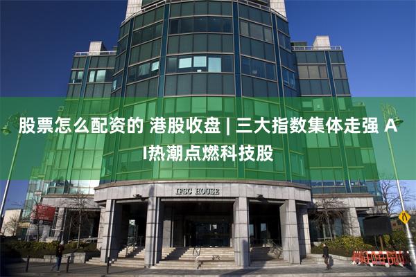 股票怎么配资的 港股收盘 | 三大指数集体走强 AI热潮点燃科技股