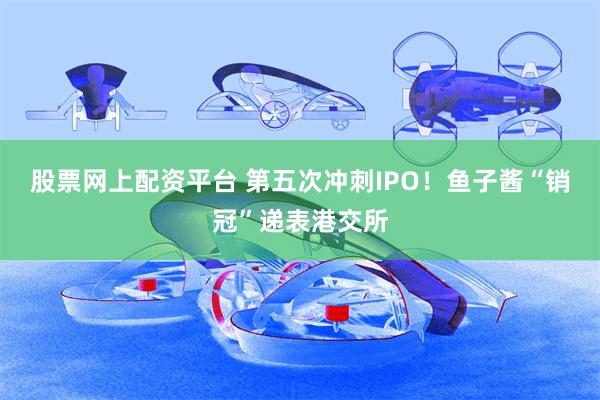 股票网上配资平台 第五次冲刺IPO！鱼子酱“销冠”递表港交所