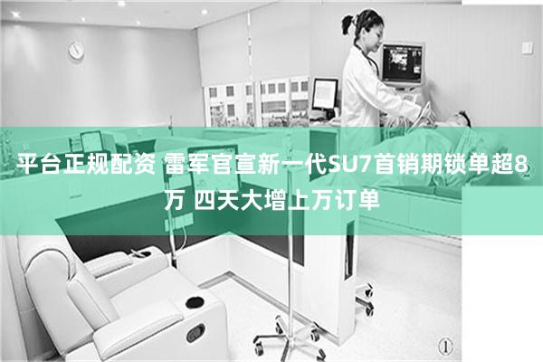 平台正规配资 雷军官宣新一代SU7首销期锁单超8万 四天大增上万订单