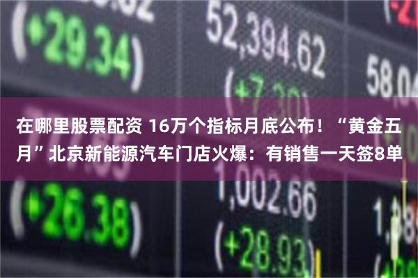 在哪里股票配资 16万个指标月底公布！“黄金五月”北京新能源汽车门店火爆：有销售一天签8单