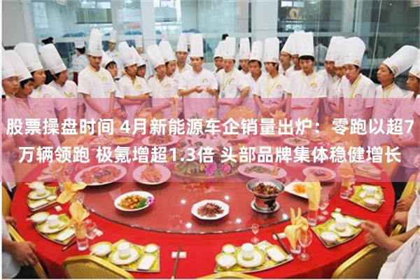 股票操盘时间 4月新能源车企销量出炉：零跑以超7万辆领跑 极氪增超1.3倍 头部品牌集体稳健增长