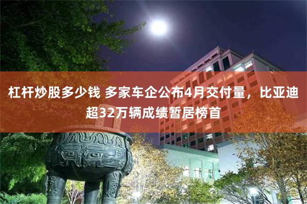 杠杆炒股多少钱 多家车企公布4月交付量，比亚迪超32万辆成绩暂居榜首