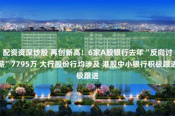 配资资深炒股 再创新高!6家A股银行去年“反向讨薪”7795万 大行股份行均涉及 港股中小银行积极跟进