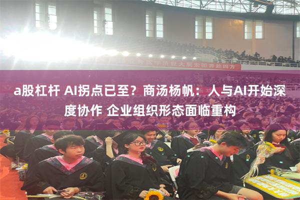 a股杠杆 AI拐点已至？商汤杨帆：人与AI开始深度协作 企业组织形态面临重构