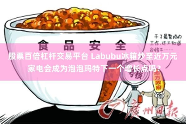 股票百倍杠杆交易平台 Labubu冰箱炒至近万元 家电会成为泡泡玛特下一个增长点吗？