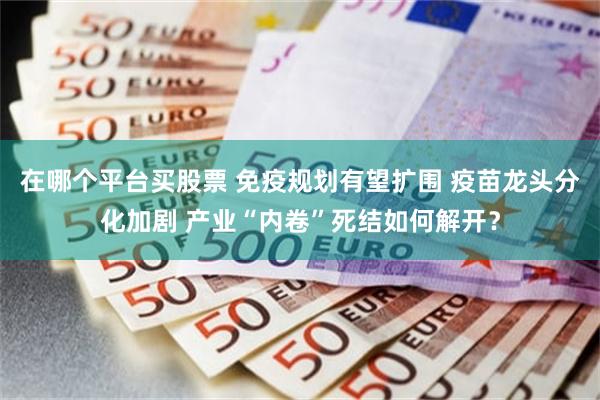 在哪个平台买股票 免疫规划有望扩围 疫苗龙头分化加剧 产业“内卷”死结如何解开？