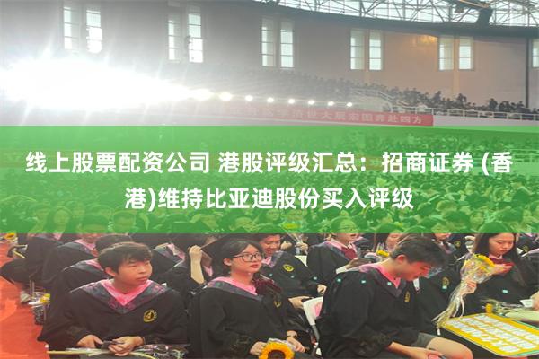 线上股票配资公司 港股评级汇总：招商证券 (香港)维持比亚迪股份买入评级