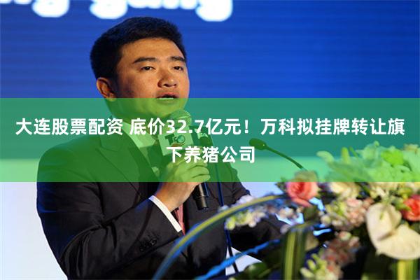 大连股票配资 底价32.7亿元！万科拟挂牌转让旗下养猪公司