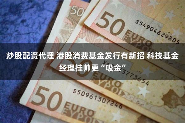 炒股配资代理 港股消费基金发行有新招 科技基金经理挂帅更“吸金”