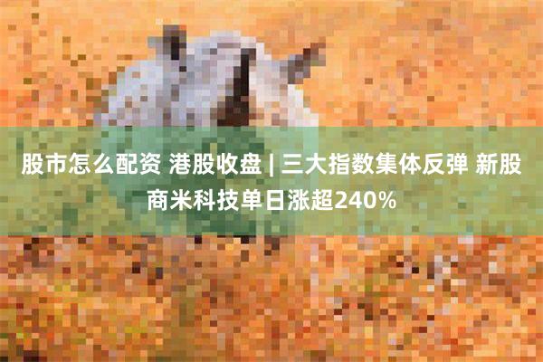 股市怎么配资 港股收盘 | 三大指数集体反弹 新股商米科技单日涨超240%