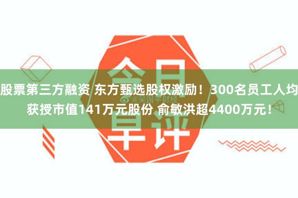股票第三方融资 东方甄选股权激励！300名员工人均获授市值141万元股份 俞敏洪超4400万元！