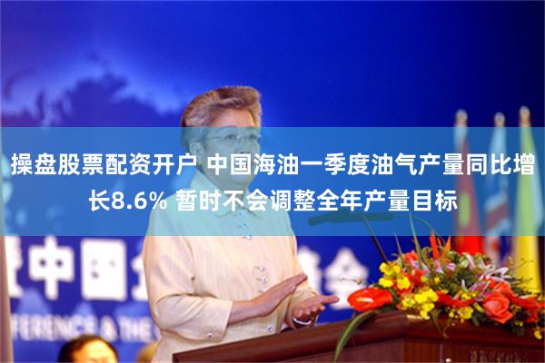 操盘股票配资开户 中国海油一季度油气产量同比增长8.6% 暂时不会调整全年产量目标