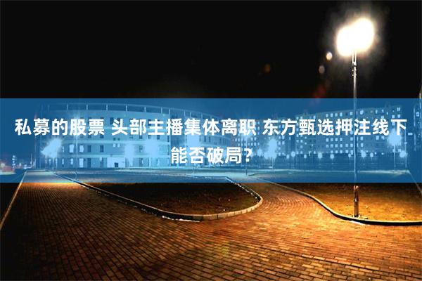 私募的股票 头部主播集体离职 东方甄选押注线下能否破局？