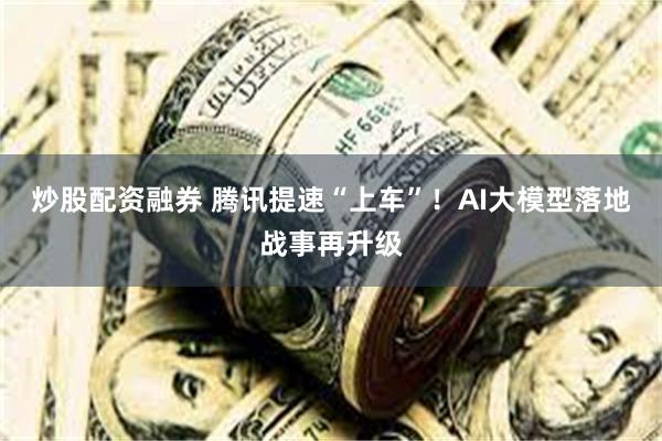 炒股配资融券 腾讯提速“上车”！AI大模型落地战事再升级