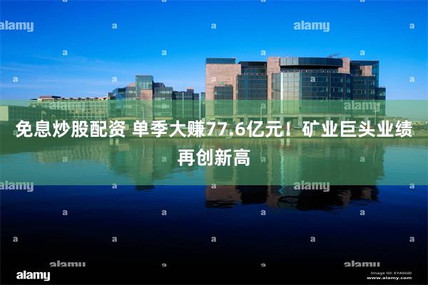 免息炒股配资 单季大赚77.6亿元！矿业巨头业绩再创新高