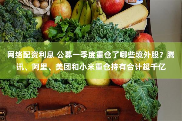 网络配资利息 公募一季度重仓了哪些境外股？腾讯、阿里、美团和小米重仓持有合计超千亿