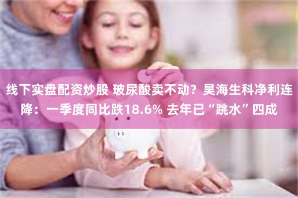 线下实盘配资炒股 玻尿酸卖不动？昊海生科净利连降：一季度同比跌18.6% 去年已“跳水”四成