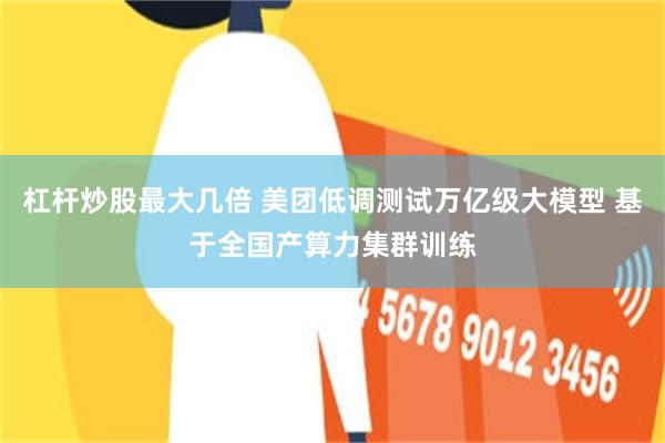 杠杆炒股最大几倍 美团低调测试万亿级大模型 基于全国产算力集群训练