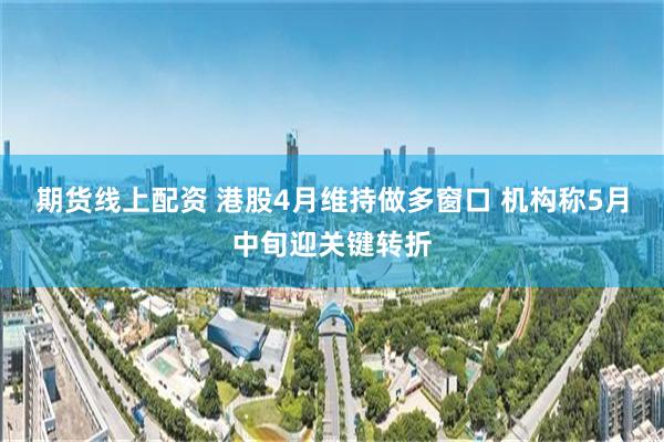 期货线上配资 港股4月维持做多窗口 机构称5月中旬迎关键转折