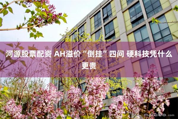 河源股票配资 AH溢价“倒挂”四问 硬科技凭什么更贵