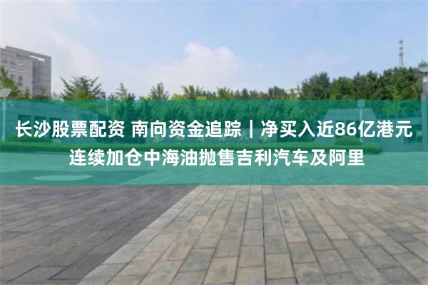长沙股票配资 南向资金追踪｜净买入近86亿港元 连续加仓中海油抛售吉利汽车及阿里