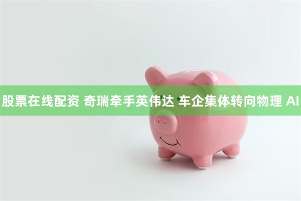 股票在线配资 奇瑞牵手英伟达 车企集体转向物理 AI