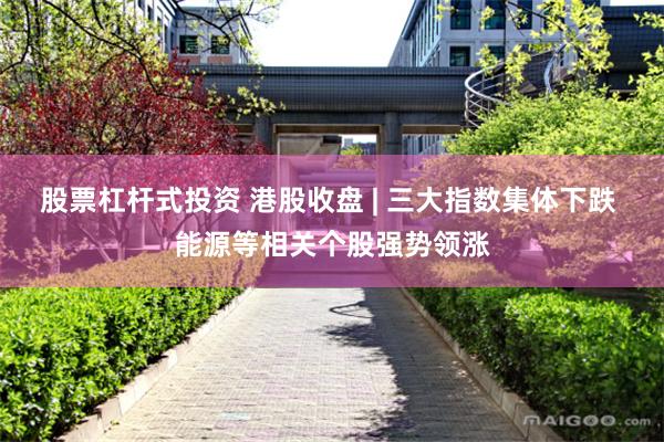 股票杠杆式投资 港股收盘 | 三大指数集体下跌 能源等相关个股强势领涨
