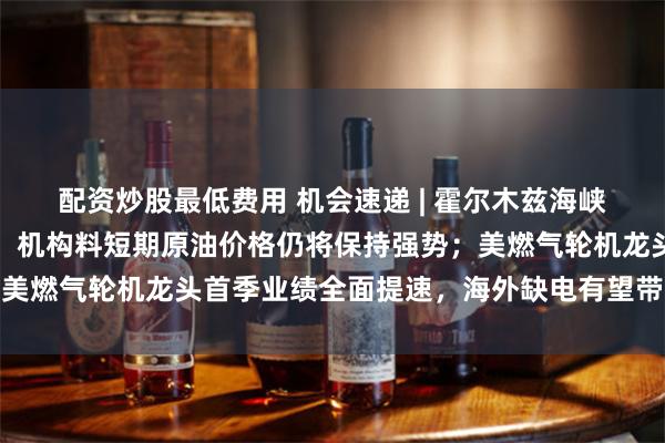配资炒股最低费用 机会速递 | 霍尔木兹海峡封锁导致能源供应中断，机构料短期原油价格仍将保持强势；美燃气轮机龙头首季业绩全面提速，海外缺电有望带动燃机需求