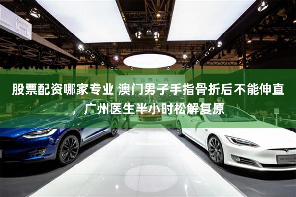 股票配资哪家专业 澳门男子手指骨折后不能伸直，广州医生半小时松解复原
