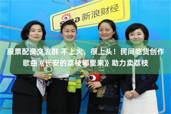 股票配资交流群 不上火，很上头！民间吃货创作歌曲《长安的荔枝哪里来》助力卖荔枝